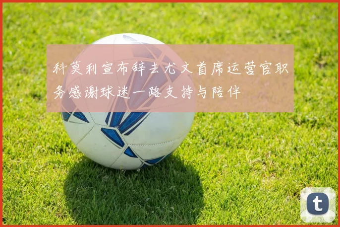 科莫利宣布辞去尤文首席运营官职务感谢球迷一路支持与陪伴