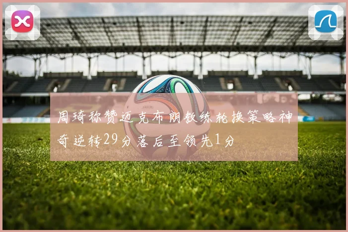 周琦称赞迈克布朗教练轮换策略神奇逆转29分落后至领先1分