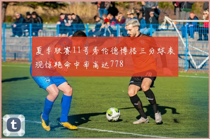 夏季联赛11号秀伦德博格三分球表现惊艳命中率高达778