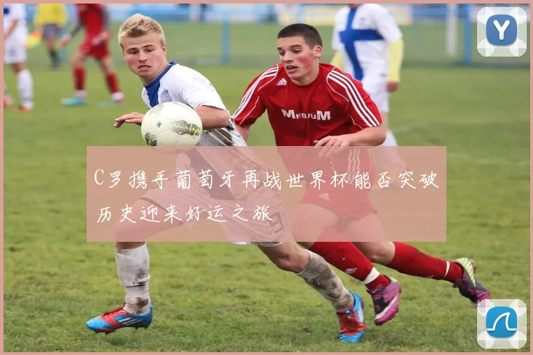 C罗携手葡萄牙再战世界杯能否突破历史迎来好运之旅