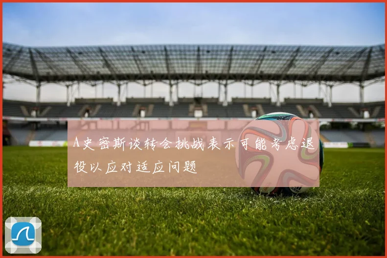 A史密斯谈转会挑战表示可能考虑退役以应对适应问题