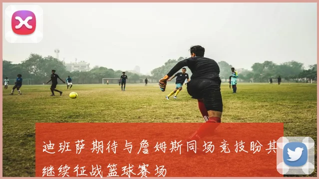 迪班萨期待与詹姆斯同场竞技盼其继续征战篮球赛场