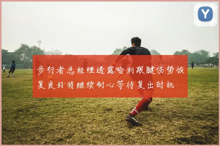 步行者总经理透露哈利跟腱伤势恢复良好将继续耐心等待复出时机