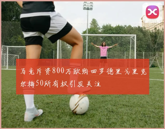 马竞斥资800万欧购回罗德里戈里克尔梅50所有权引发关注