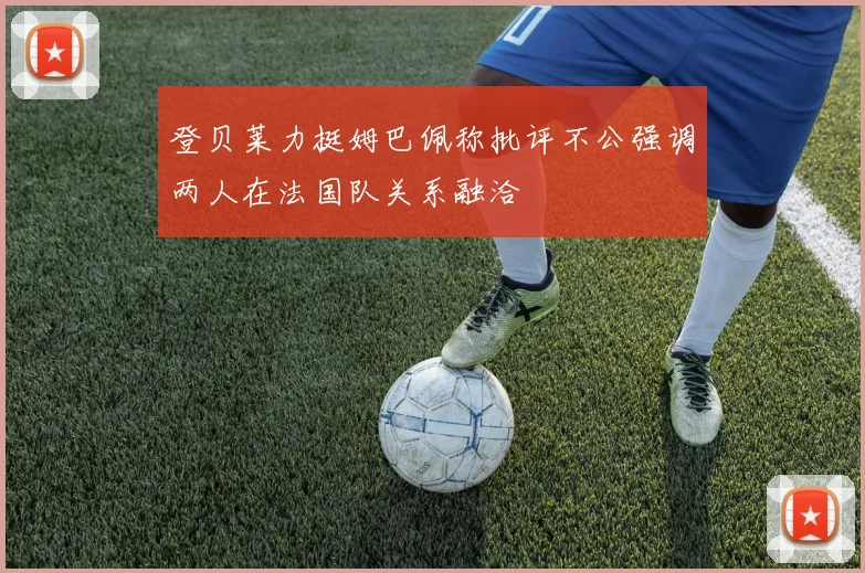 登贝莱力挺姆巴佩称批评不公强调两人在法国队关系融洽