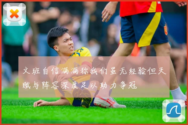 文班自信满满称我们虽无经验但天赋与阵容深度足以助力争冠