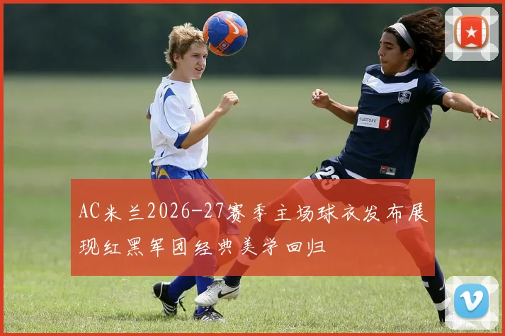 AC米兰2026-27赛季主场球衣发布展现红黑军团经典美学回归