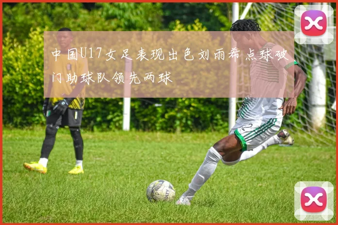 中国U17女足表现出色刘雨希点球破门助球队领先两球