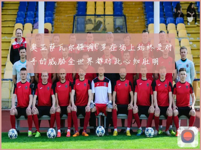 奥亚萨瓦尔强调C罗在场上始终是对手的威胁全世界都对此心知肚明