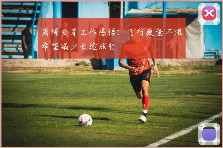 周琦分享工作感悟：飞行疲惫不堪希望减少长途旅行