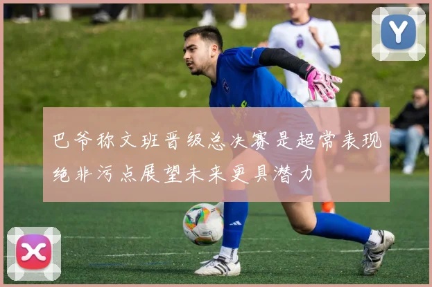 巴爷称文班晋级总决赛是超常表现绝非污点展望未来更具潜力