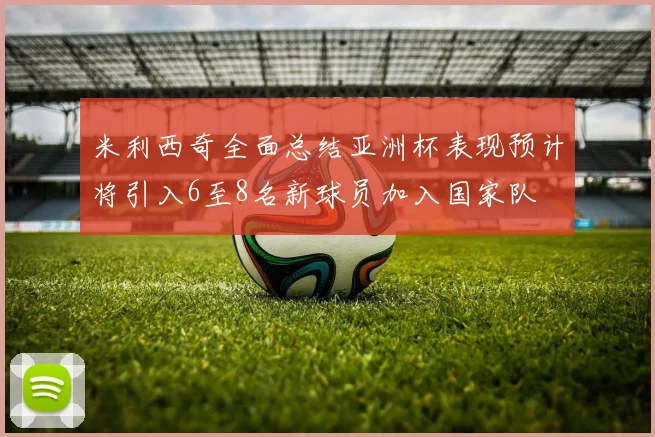 米利西奇全面总结亚洲杯表现预计将引入6至8名新球员加入国家队