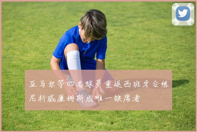 亚马尔等四名球员重返西班牙合练尼科威廉姆斯成唯一缺席者