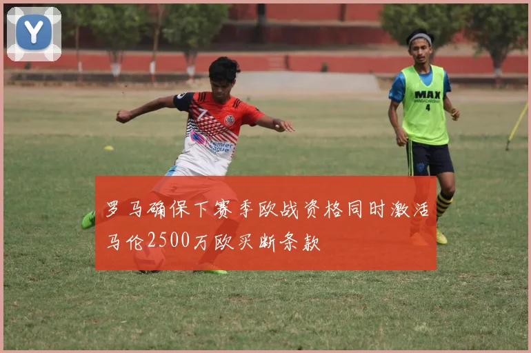 罗马确保下赛季欧战资格同时激活马伦2500万欧买断条款