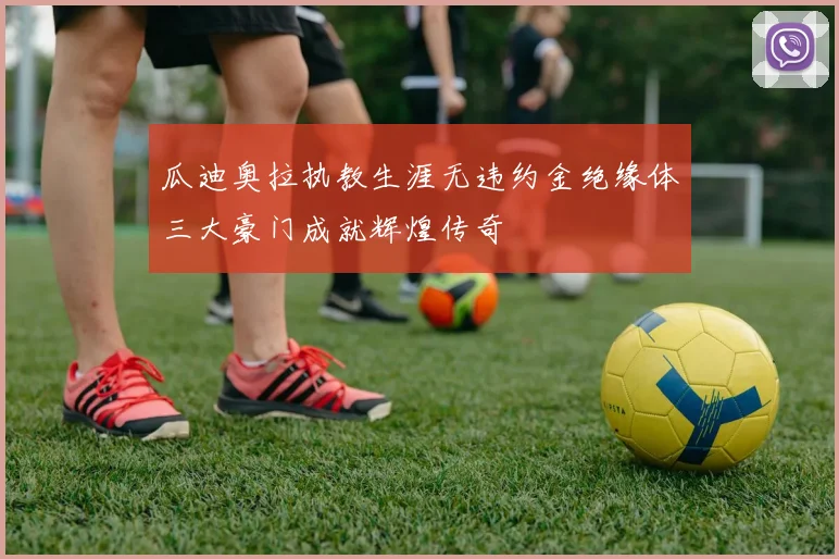 瓜迪奥拉执教生涯无违约金绝缘体三大豪门成就辉煌传奇