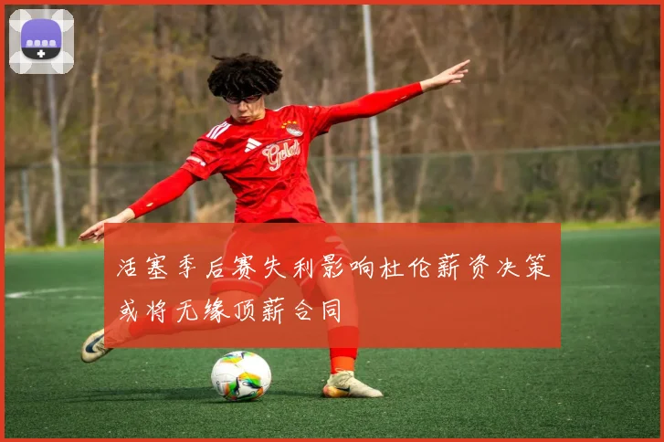 活塞季后赛失利影响杜伦薪资决策或将无缘顶薪合同