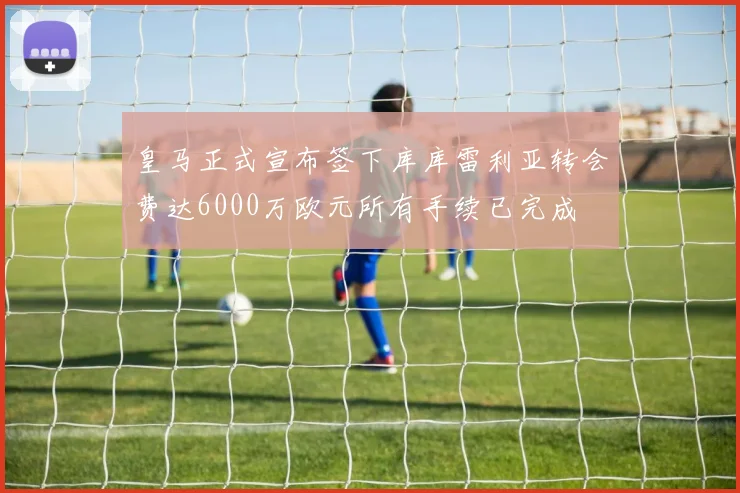 皇马正式宣布签下库库雷利亚转会费达6000万欧元所有手续已完成