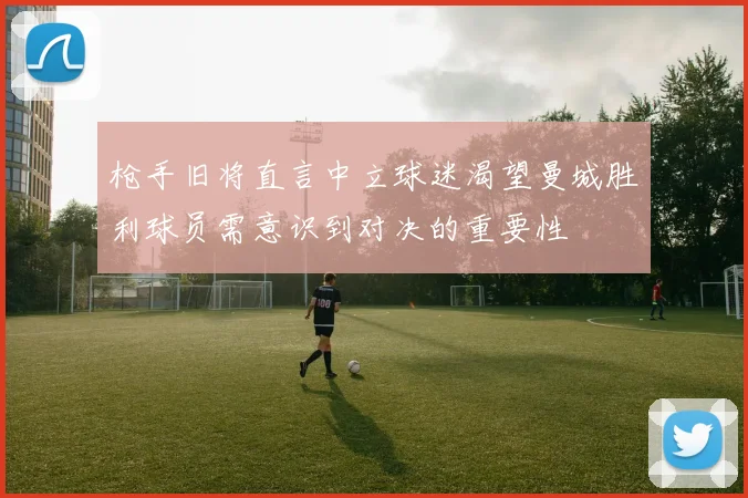 枪手旧将直言中立球迷渴望曼城胜利球员需意识到对决的重要性