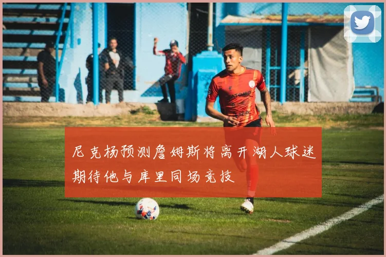 尼克杨预测詹姆斯将离开湖人球迷期待他与库里同场竞技