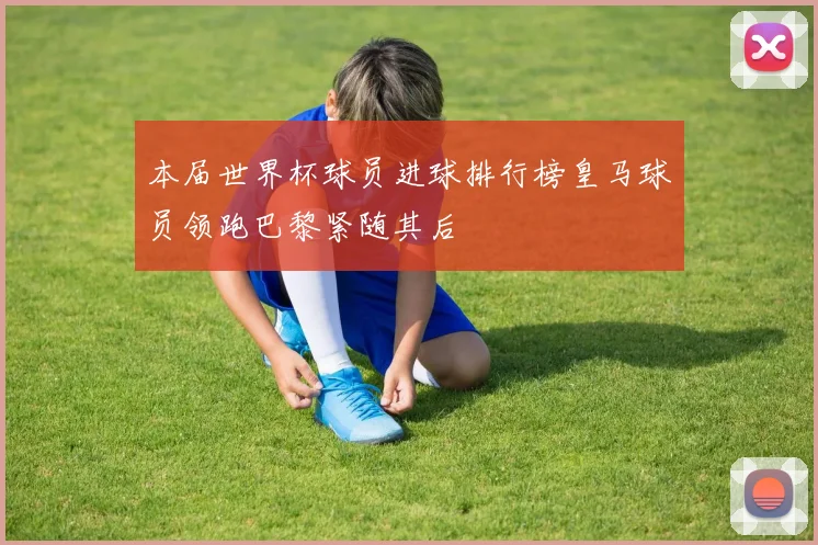 本届世界杯球员进球排行榜皇马球员领跑巴黎紧随其后