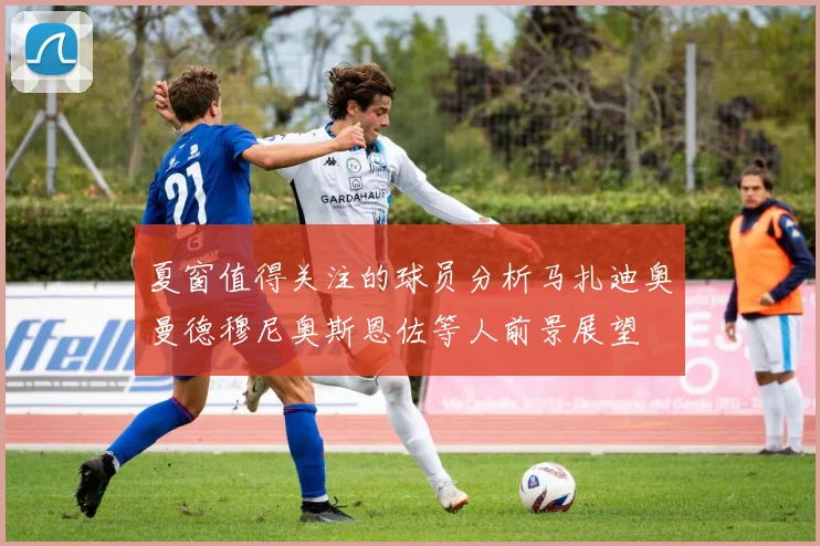 夏窗值得关注的球员分析马扎迪奥曼德穆尼奥斯恩佐等人前景展望