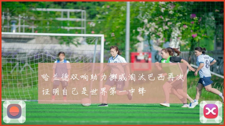 哈兰德双响助力挪威淘汰巴西再次证明自己是世界第一中锋