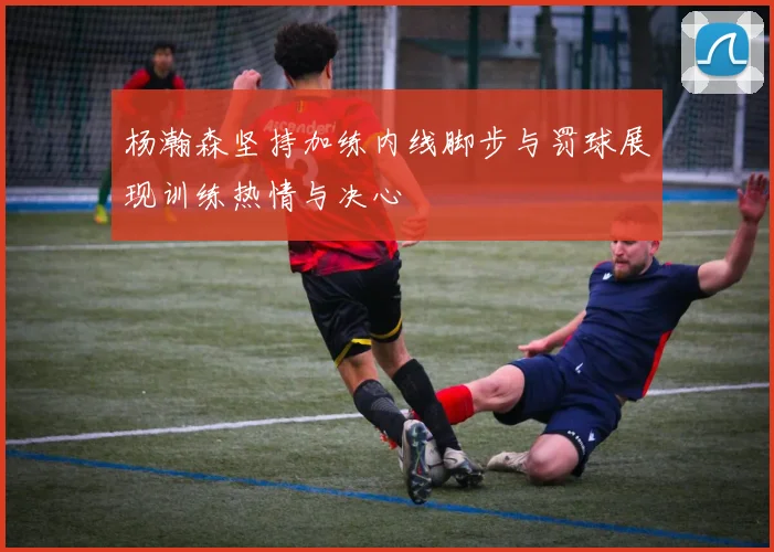 杨瀚森坚持加练内线脚步与罚球展现训练热情与决心