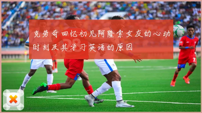 克劳奇回忆初见阿隆索女友的心动时刻及其学习英语的原因