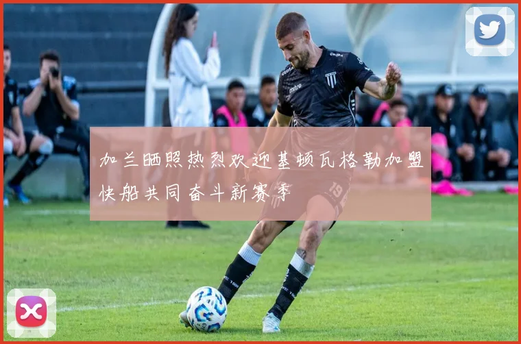 加兰晒照热烈欢迎基顿瓦格勒加盟快船共同奋斗新赛季