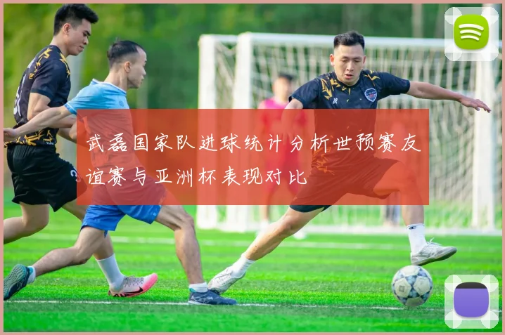 武磊国家队进球统计分析世预赛友谊赛与亚洲杯表现对比
